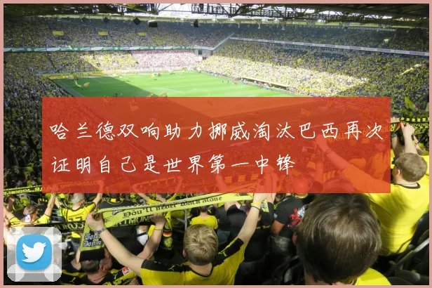 哈兰德双响助力挪威淘汰巴西再次证明自己是世界第一中锋