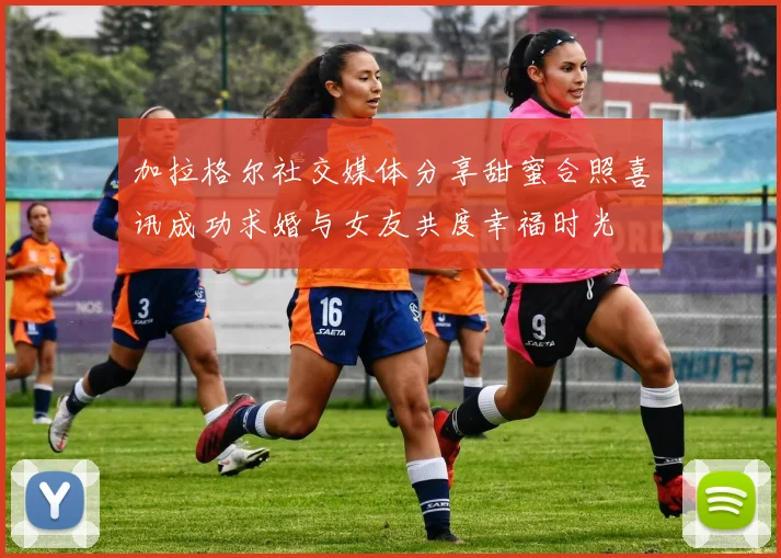 加拉格尔社交媒体分享甜蜜合照喜讯成功求婚与女友共度幸福时光