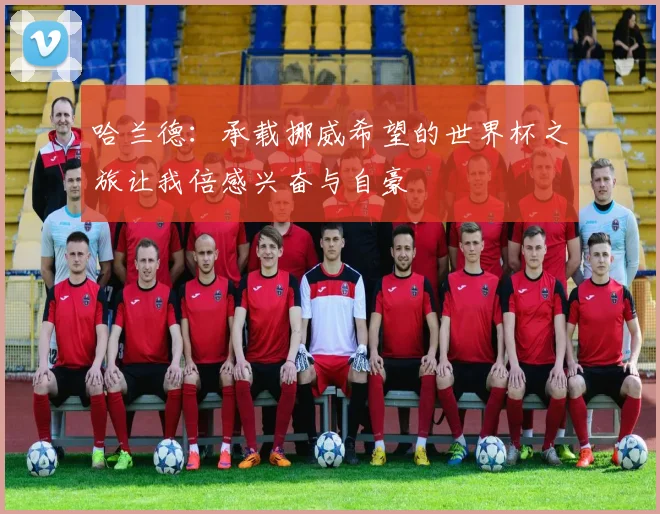 哈兰德：承载挪威希望的世界杯之旅让我倍感兴奋与自豪