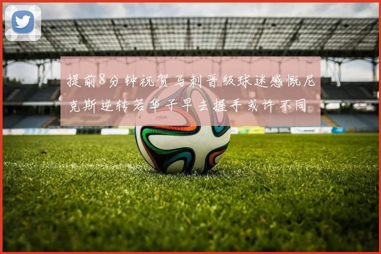 提前8分钟祝贺马刺晋级球迷感慨尼克斯逆转若华子早去握手或许不同