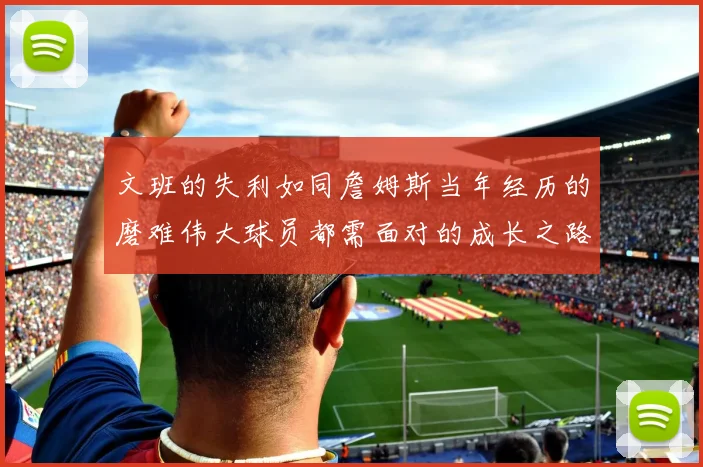 文班的失利如同詹姆斯当年经历的磨难伟大球员都需面对的成长之路