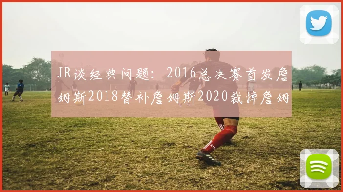 JR谈经典问题：2016总决赛首发詹姆斯2018替补詹姆斯2020裁掉詹姆斯的背后故事