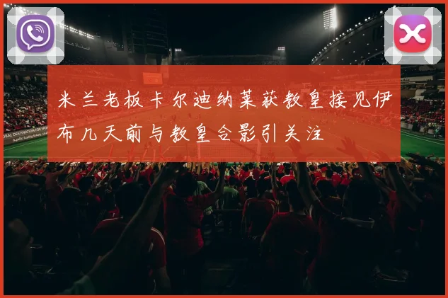 米兰老板卡尔迪纳莱获教皇接见伊布几天前与教皇合影引关注