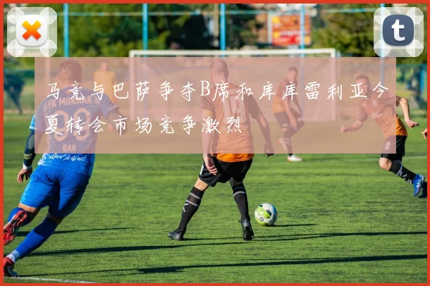 马竞与巴萨争夺B席和库库雷利亚今夏转会市场竞争激烈