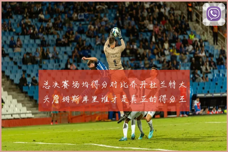 总决赛场均得分对比乔丹杜兰特大头詹姆斯库里谁才是真正的得分王