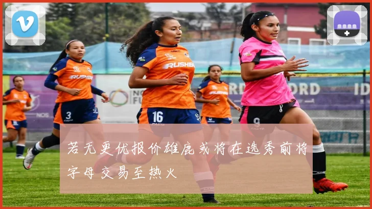 若无更优报价雄鹿或将在选秀前将字母交易至热火
