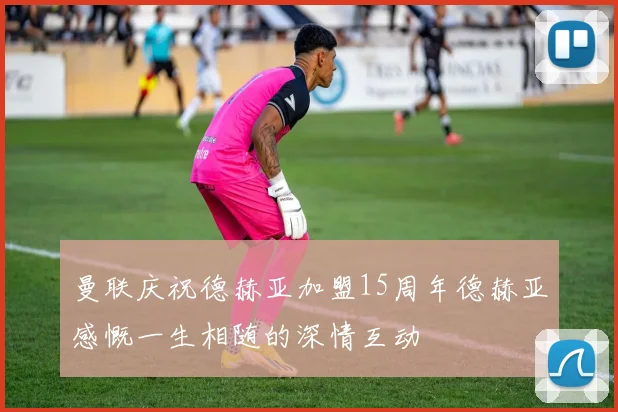 曼联庆祝德赫亚加盟15周年德赫亚感慨一生相随的深情互动