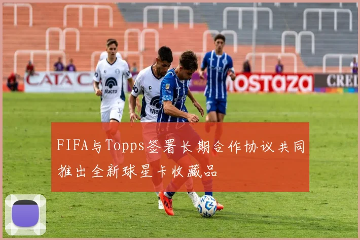 FIFA与Topps签署长期合作协议共同推出全新球星卡收藏品
