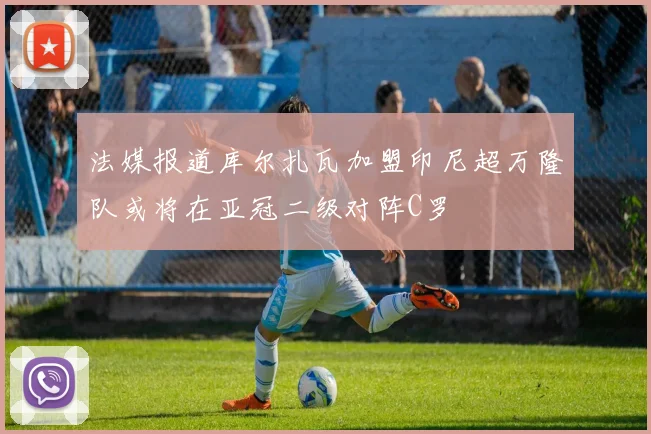 法媒报道库尔扎瓦加盟印尼超万隆队或将在亚冠二级对阵C罗
